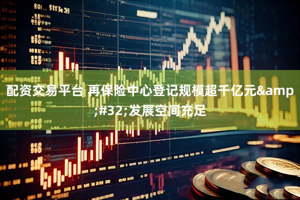 配资交易平台 再保险中心登记规模超千亿元&#32;发展空间充足