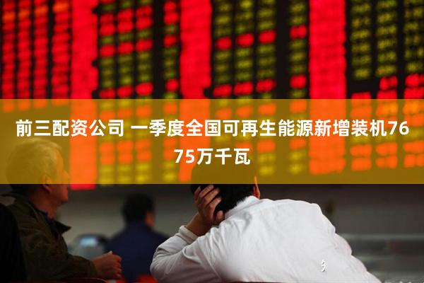 前三配资公司 一季度全国可再生能源新增装机7675万千瓦