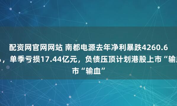 配资网官网网站 南都电源去年净利暴跌4260.62％，单季亏损17.44亿元，负债压顶计划港股上市“输血”