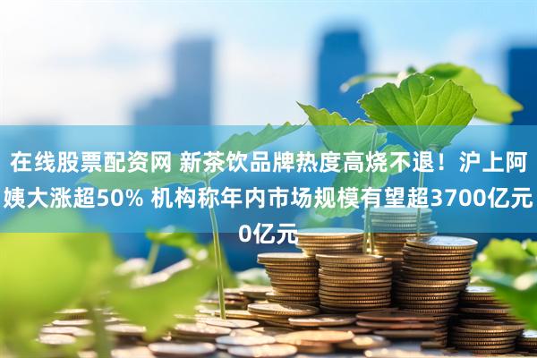 在线股票配资网 新茶饮品牌热度高烧不退！沪上阿姨大涨超50% 机构称年内市场规模有望超3700亿元