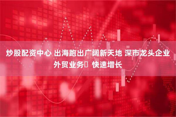 炒股配资中心 出海跑出广阔新天地 深市龙头企业外贸业务​快速增长