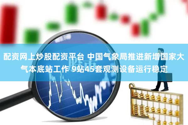 配资网上炒股配资平台 中国气象局推进新增国家大气本底站工作 9站45套观测设备运行稳定
