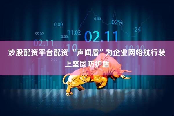 炒股配资平台配资 “声闻盾”为企业网络航行装上坚固防护盾