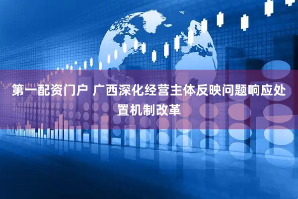 第一配资门户 广西深化经营主体反映问题响应处置机制改革