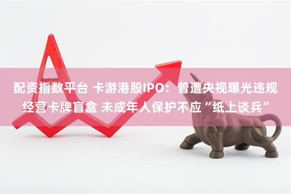 配资指数平台 卡游港股IPO：曾遭央视曝光违规经营卡牌盲盒 未成年人保护不应“纸上谈兵”