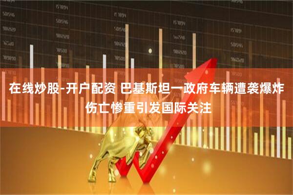 在线炒股-开户配资 巴基斯坦一政府车辆遭袭爆炸 伤亡惨重引发国际关注