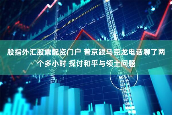 股指外汇股票配资门户 普京跟马克龙电话聊了两个多小时 探讨和平与领土问题