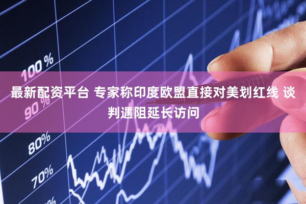 最新配资平台 专家称印度欧盟直接对美划红线 谈判遇阻延长访问