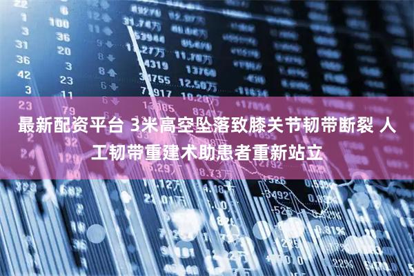 最新配资平台 3米高空坠落致膝关节韧带断裂 人工韧带重建术助患者重新站立