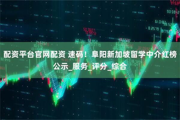 配资平台官网配资 速码！阜阳新加坡留学中介红榜公示_服务_评分_综合