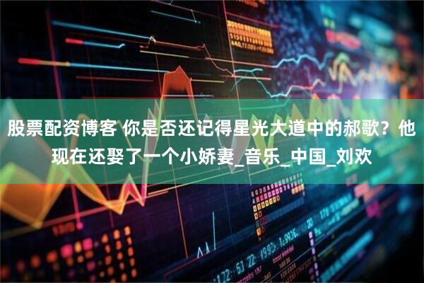 股票配资博客 你是否还记得星光大道中的郝歌？他现在还娶了一个小娇妻_音乐_中国_刘欢