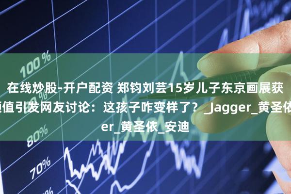 在线炒股-开户配资 郑钧刘芸15岁儿子东京画展获奖，颜值引发网友讨论：这孩子咋变样了？_Jagger_黄圣依_安迪