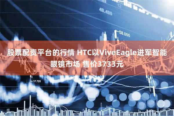 股票配资平台的行情 HTC以ViveEagle进军智能眼镜市场 售价3733元