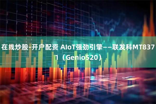 在线炒股-开户配资 AIoT强劲引擎——联发科MT8371（Genio520）