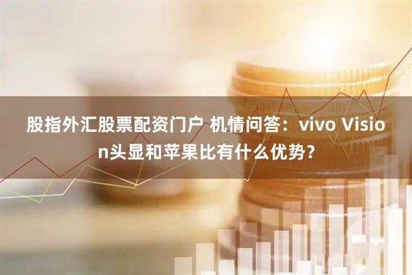 股指外汇股票配资门户 机情问答：vivo Vision头显和苹果比有什么优势？
