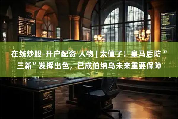 在线炒股-开户配资 人物 | 太值了！皇马后防“三新”发挥出色，已成伯纳乌未来重要保障